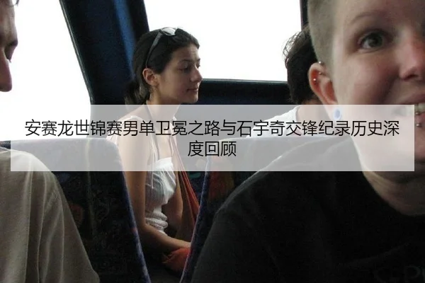 安赛龙世锦赛男单卫冕之路与石宇奇交锋纪录历史深度回顾